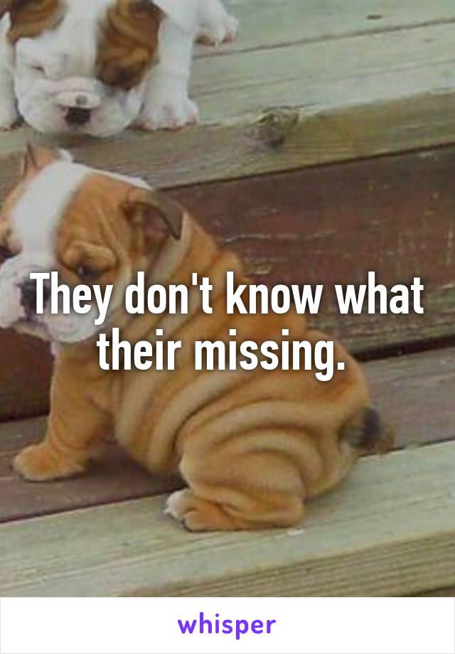 They don't know what their missing. 