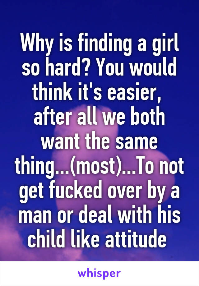 Why is finding a girl so hard? You would think it's easier,  after all we both want the same thing...(most)...To not get fucked over by a man or deal with his child like attitude 