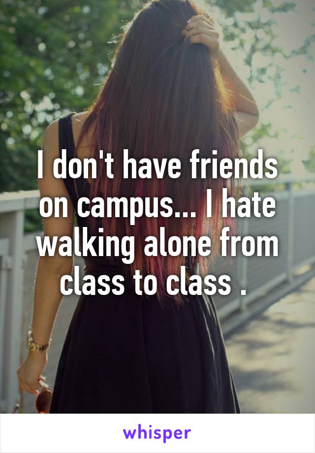 I don't have friends on campus... I hate walking alone from class to class . 