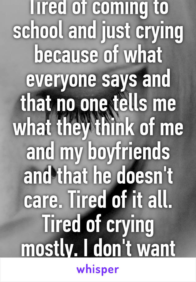 Tired of coming to school and just crying because of what everyone says and that no one tells me what they think of me and my boyfriends and that he doesn't care. Tired of it all. Tired of crying mostly. I don't want to be here. 