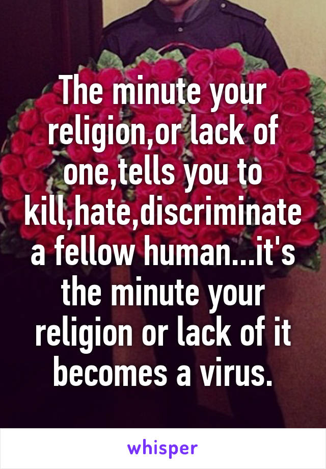 
The minute your religion,or lack of one,tells you to kill,hate,discriminate a fellow human...it's the minute your religion or lack of it becomes a virus.
