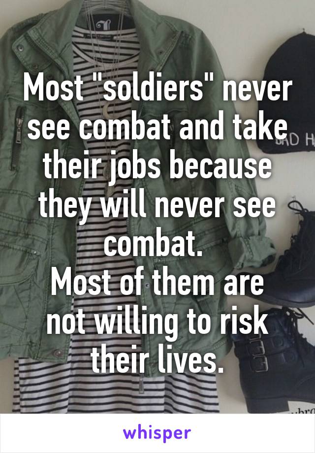 Most "soldiers" never see combat and take their jobs because they will never see combat. 
Most of them are not willing to risk their lives.