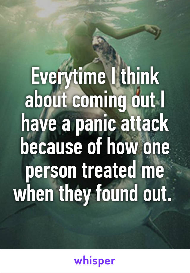 Everytime I think about coming out I have a panic attack because of how one person treated me when they found out. 