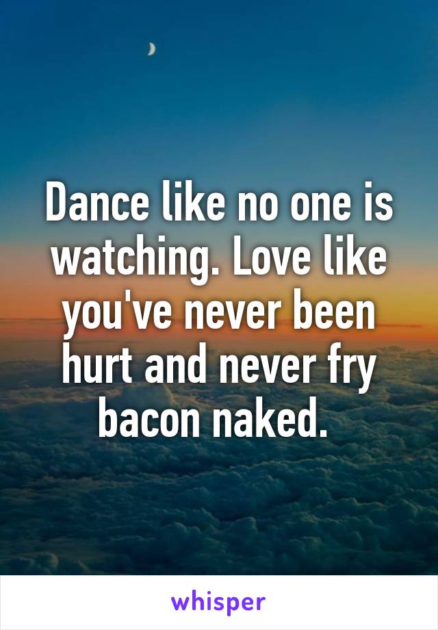 Dance like no one is watching. Love like you've never been hurt and never fry bacon naked. 