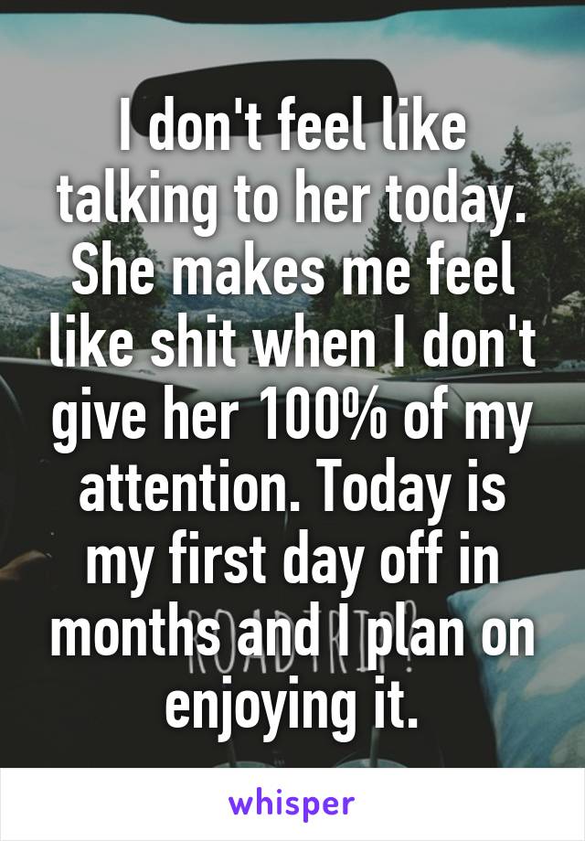 I don't feel like talking to her today. She makes me feel like shit when I don't give her 100% of my attention. Today is my first day off in months and I plan on enjoying it.