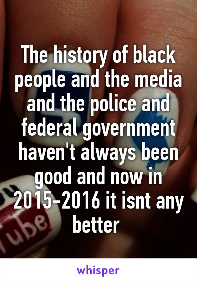 The history of black people and the media and the police and federal government haven't always been good and now in 2015-2016 it isnt any better 