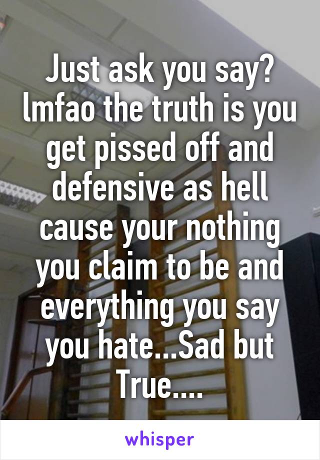 Just ask you say? lmfao the truth is you get pissed off and defensive as hell cause your nothing you claim to be and everything you say you hate...Sad but True....