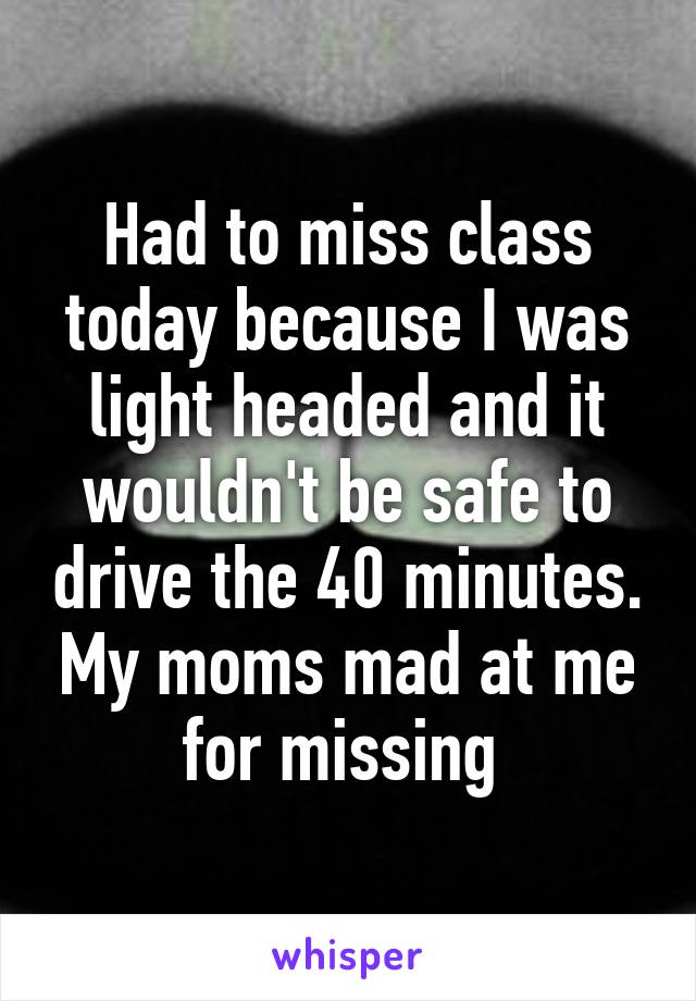 Had to miss class today because I was light headed and it wouldn't be safe to drive the 40 minutes. My moms mad at me for missing 