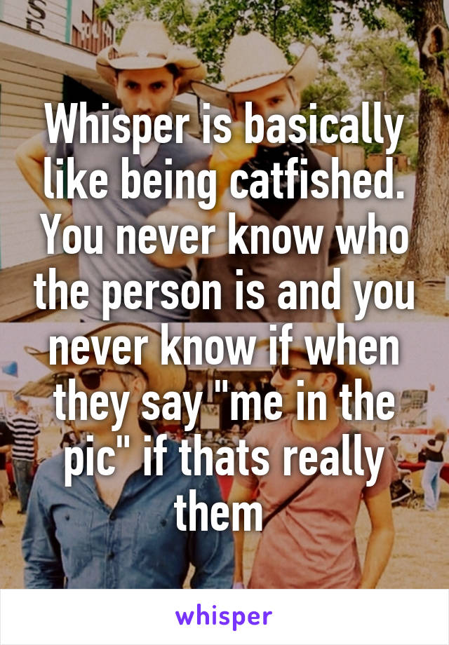 Whisper is basically like being catfished. You never know who the person is and you never know if when they say "me in the pic" if thats really them 