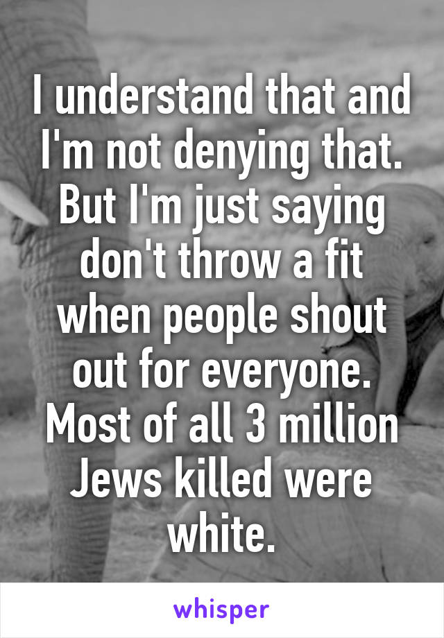 I understand that and I'm not denying that. But I'm just saying don't throw a fit when people shout out for everyone. Most of all 3 million Jews killed were white.