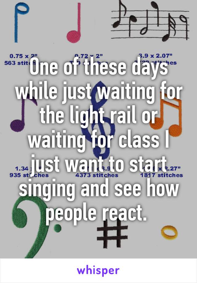 One of these days while just waiting for the light rail or waiting for class I just want to start singing and see how people react. 