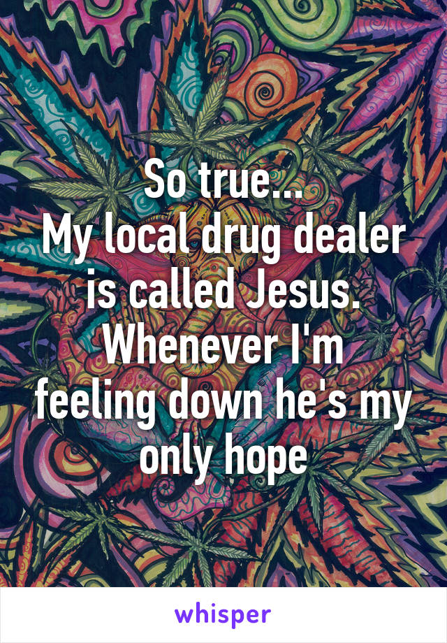 So true...
My local drug dealer is called Jesus.
Whenever I'm feeling down he's my only hope