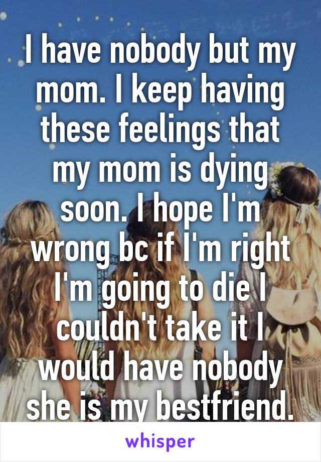 I have nobody but my mom. I keep having these feelings that my mom is dying soon. I hope I'm wrong bc if I'm right I'm going to die I couldn't take it I would have nobody she is my bestfriend.