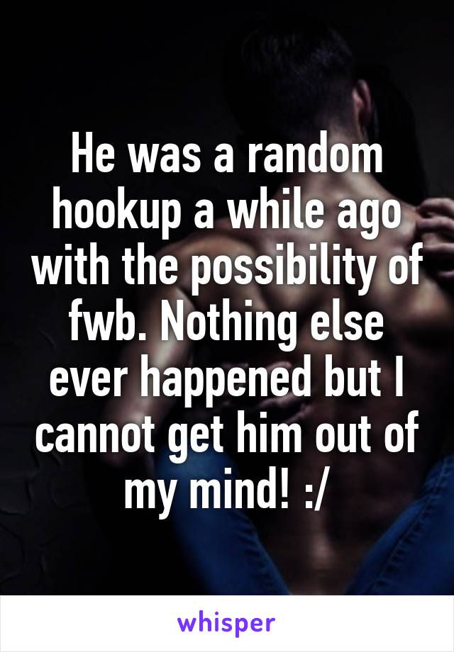 He was a random hookup a while ago with the possibility of fwb. Nothing else ever happened but I cannot get him out of my mind! :/