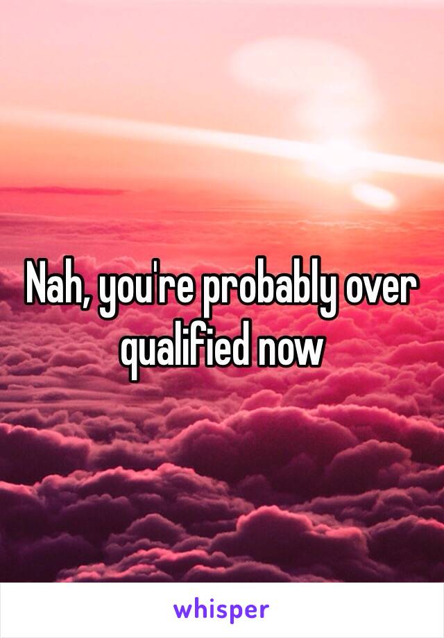 Nah, you're probably over qualified now 