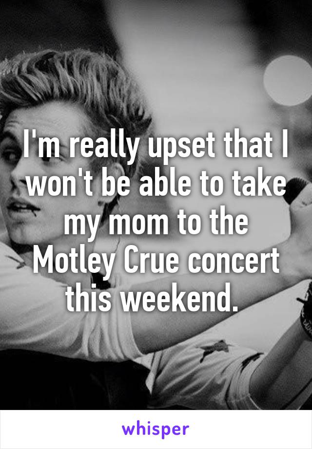 I'm really upset that I won't be able to take my mom to the Motley Crue concert this weekend. 