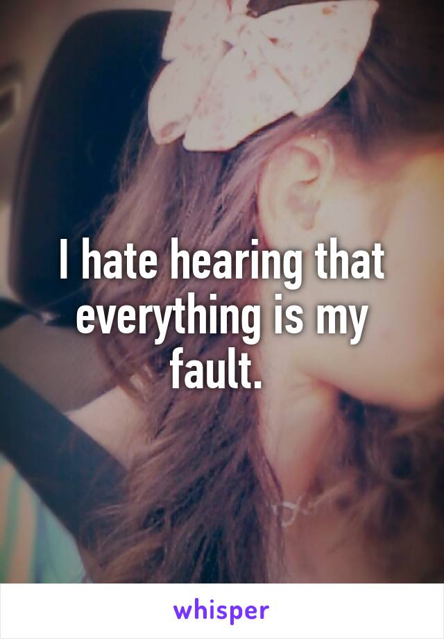 I hate hearing that everything is my fault. 