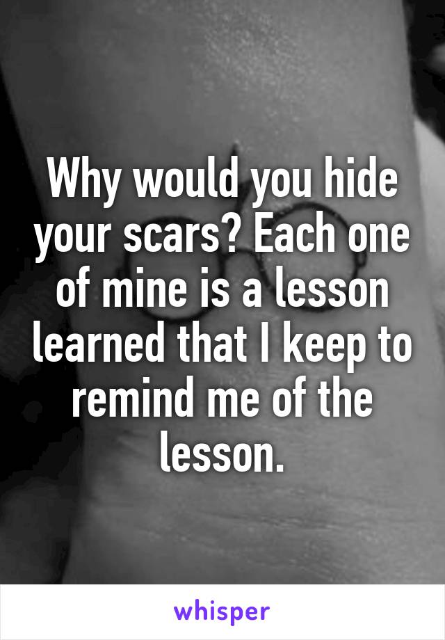 Why would you hide your scars? Each one of mine is a lesson learned that I keep to remind me of the lesson.