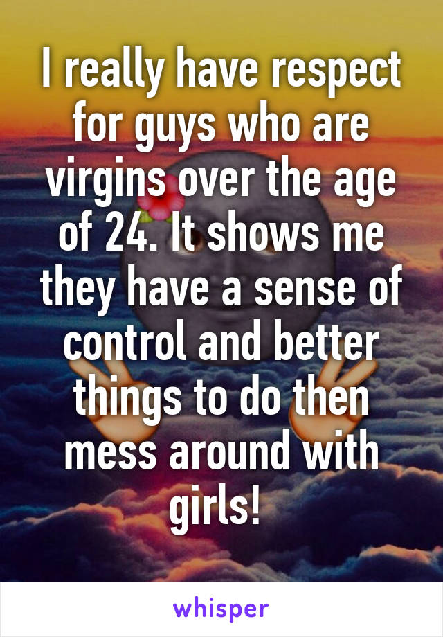 I really have respect for guys who are virgins over the age of 24. It shows me they have a sense of control and better things to do then mess around with girls! 
