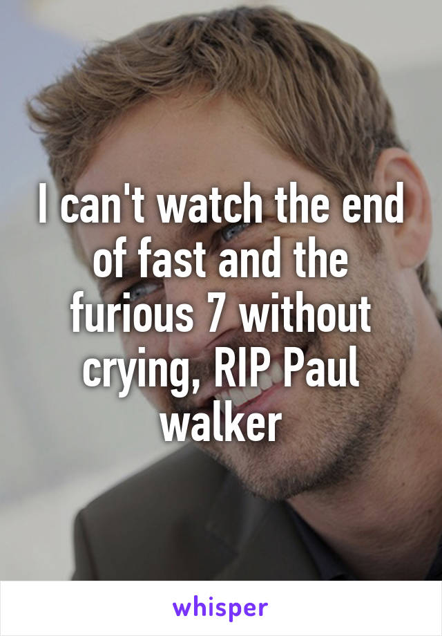 I can't watch the end of fast and the furious 7 without crying, RIP Paul walker