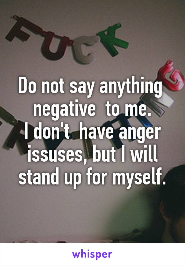 Do not say anything  negative  to me.
I don't  have anger issuses, but I will stand up for myself.