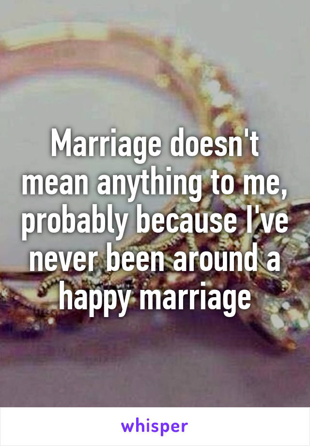 Marriage doesn't mean anything to me, probably because I've never been around a happy marriage