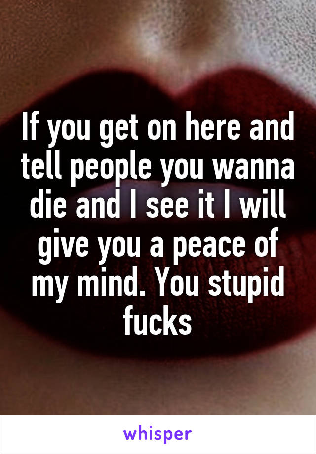 If you get on here and tell people you wanna die and I see it I will give you a peace of my mind. You stupid fucks