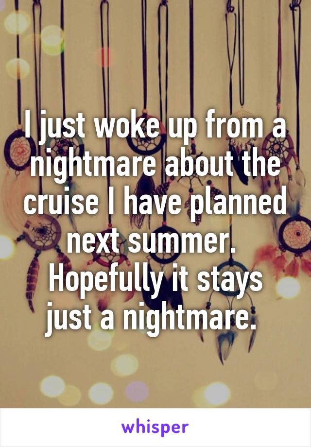 I just woke up from a nightmare about the cruise I have planned next summer. 
Hopefully it stays just a nightmare. 