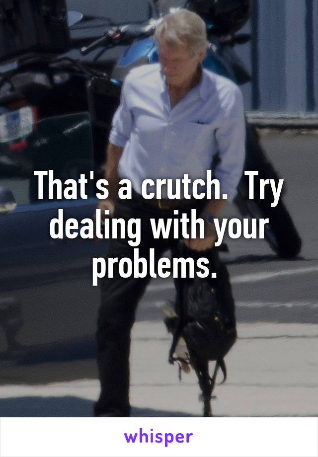 That's a crutch.  Try dealing with your problems. 