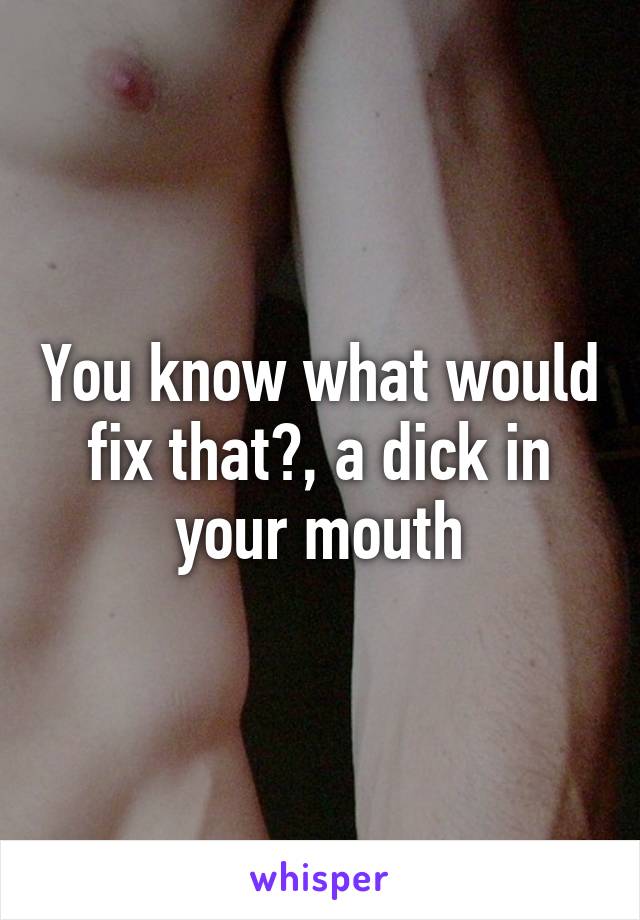 You know what would fix that?, a dick in your mouth