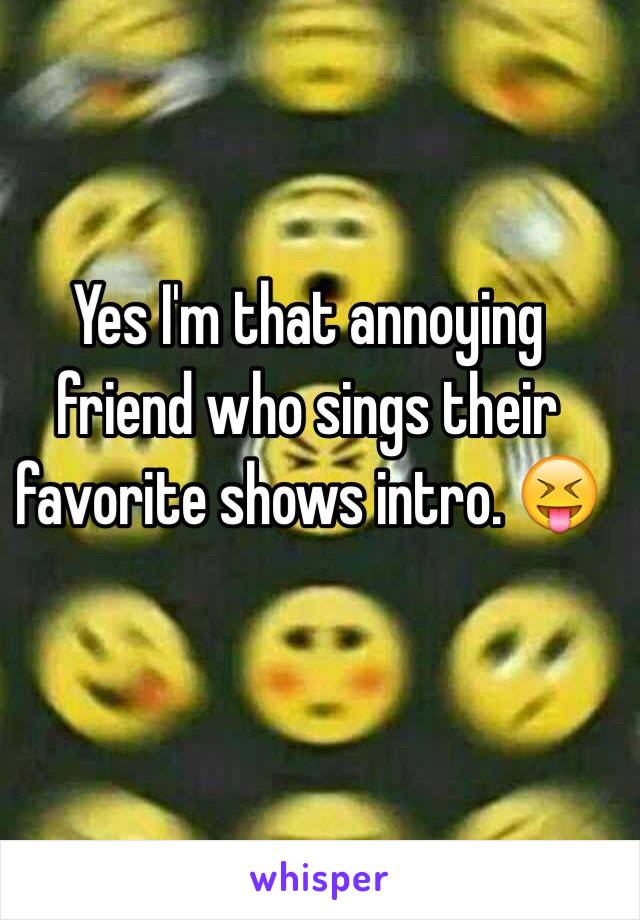 Yes I'm that annoying friend who sings their favorite shows intro. 😝