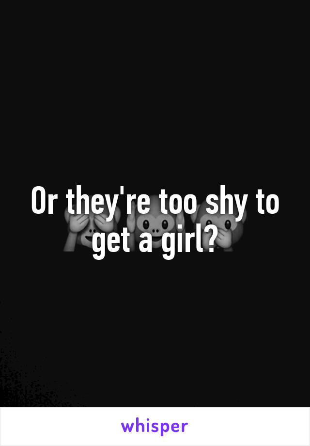 Or they're too shy to get a girl?