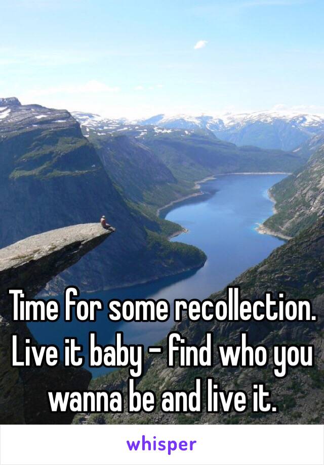 Time for some recollection. Live it baby - find who you wanna be and live it. 