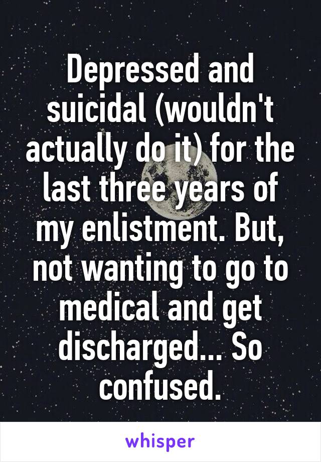 Depressed and suicidal (wouldn't actually do it) for the last three years of my enlistment. But, not wanting to go to medical and get discharged... So confused.