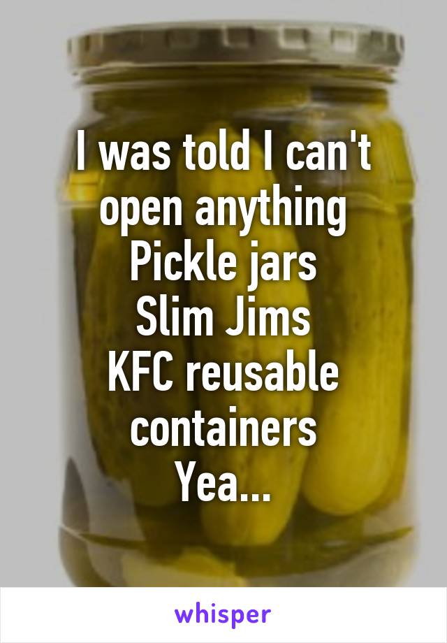 I was told I can't open anything
Pickle jars
Slim Jims
KFC reusable containers
Yea...