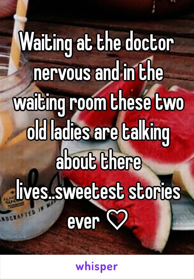 Waiting at the doctor nervous and in the waiting room these two old ladies are talking about there lives..sweetest stories ever ♡