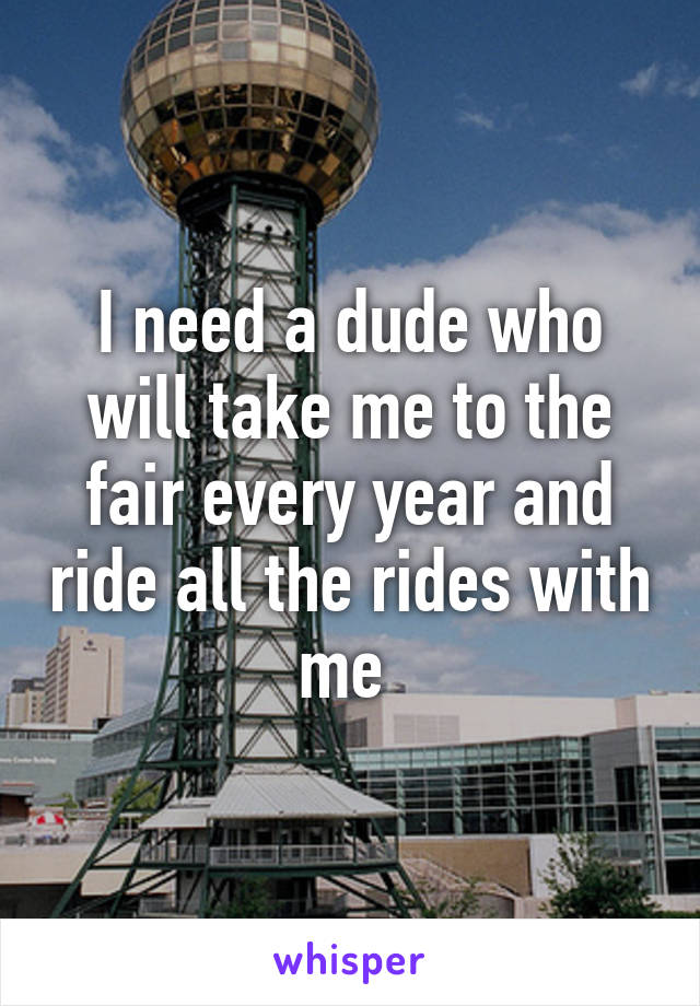 I need a dude who will take me to the fair every year and ride all the rides with me 