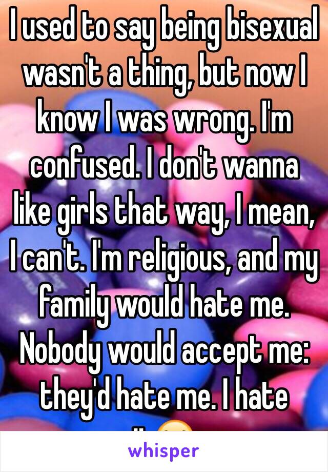 I used to say being bisexual wasn't a thing, but now I know I was wrong. I'm confused. I don't wanna like girls that way, I mean, I can't. I'm religious, and my family would hate me. Nobody would accept me: they'd hate me. I hate it😭