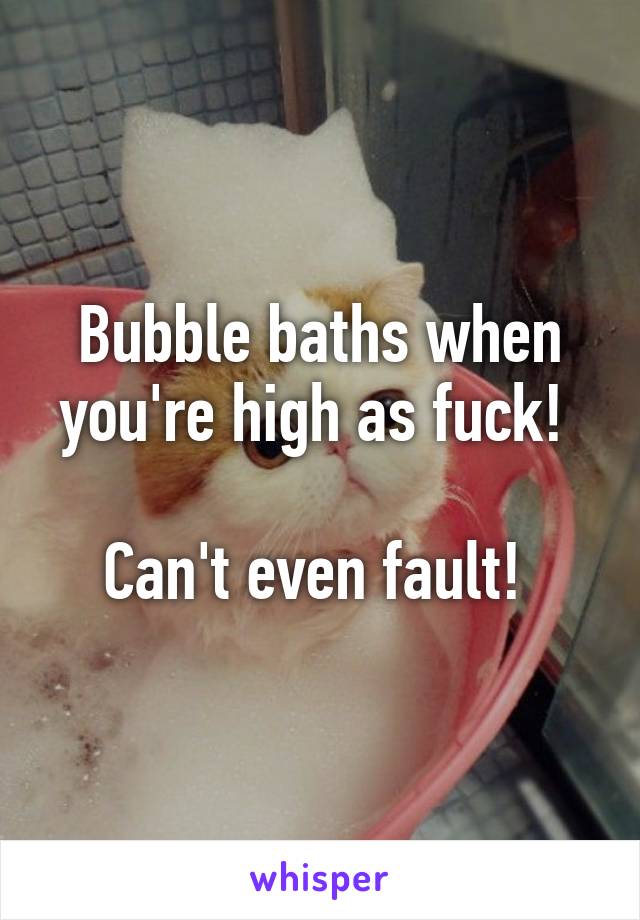 Bubble baths when you're high as fuck! 

Can't even fault! 