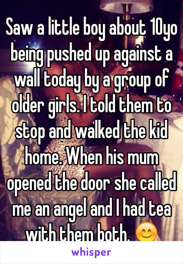 Saw a little boy about 10yo being pushed up against a wall today by a group of older girls. I told them to stop and walked the kid home. When his mum opened the door she called me an angel and I had tea with them both. 😊