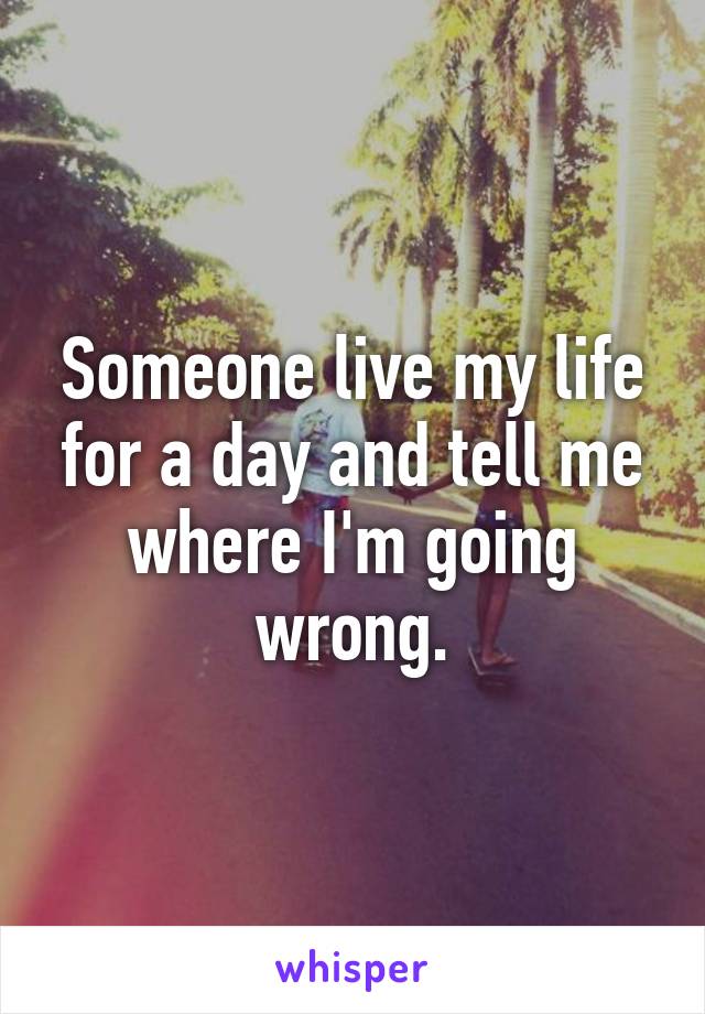 Someone live my life for a day and tell me where I'm going wrong.