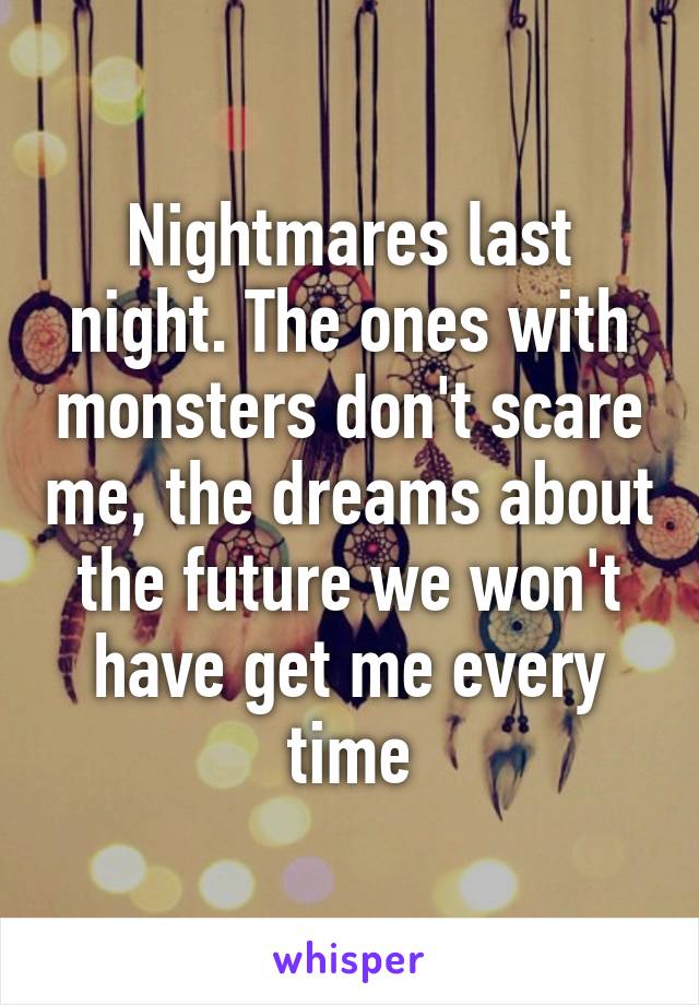 Nightmares last night. The ones with monsters don't scare me, the dreams about the future we won't have get me every time