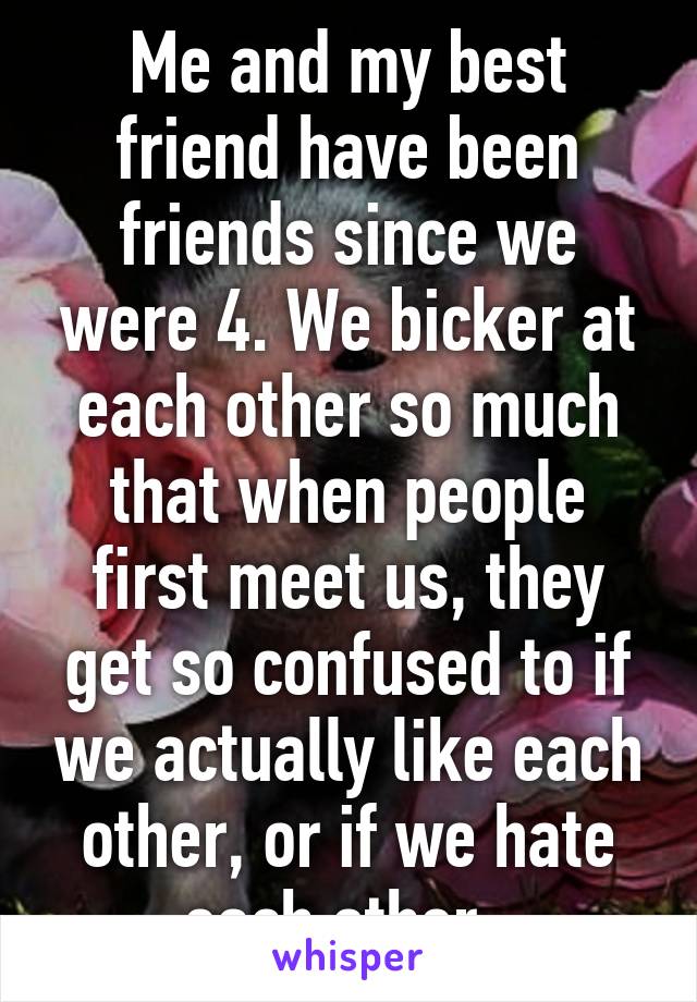 Me and my best friend have been friends since we were 4. We bicker at each other so much that when people first meet us, they get so confused to if we actually like each other, or if we hate each other. 