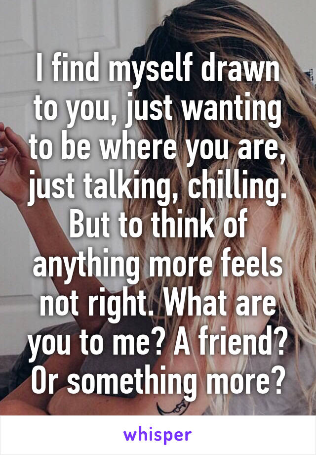 I find myself drawn to you, just wanting to be where you are, just talking, chilling. But to think of anything more feels not right. What are you to me? A friend? Or something more?