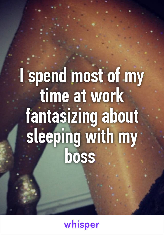 I spend most of my time at work fantasizing about sleeping with my boss 