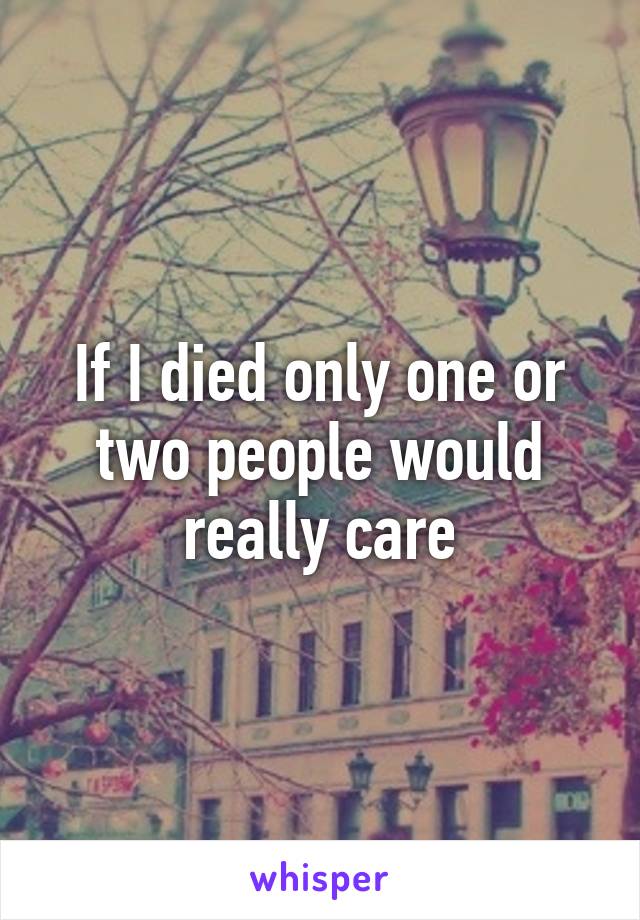 If I died only one or two people would really care