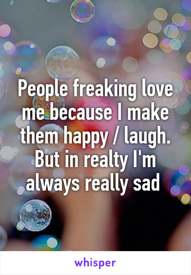 People freaking love me because I make them happy / laugh. But in realty I'm always really sad 