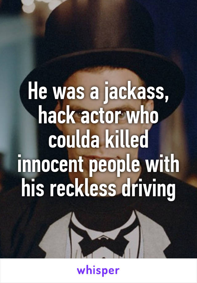 He was a jackass, hack actor who coulda killed innocent people with his reckless driving