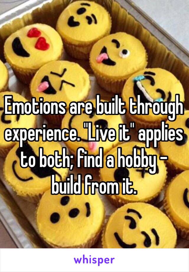 Emotions are built through experience. "Live it" applies to both; find a hobby - build from it.