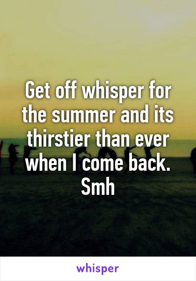 Get off whisper for the summer and its thirstier than ever when I come back. Smh